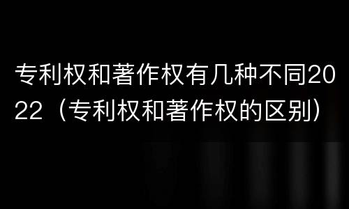 专利权和著作权有几种不同2022（专利权和著作权的区别）