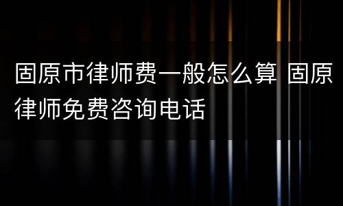 固原市律师费一般怎么算 固原律师免费咨询电话