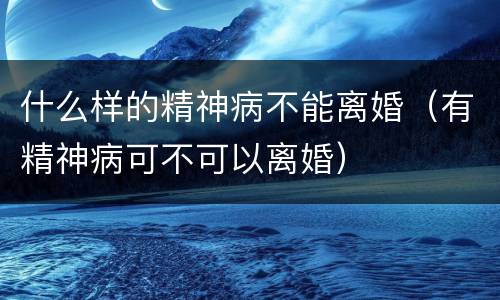 什么样的精神病不能离婚（有精神病可不可以离婚）