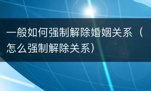 一般如何强制解除婚姻关系（怎么强制解除关系）