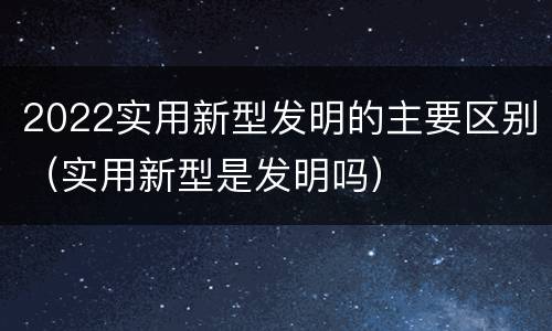 2022实用新型发明的主要区别（实用新型是发明吗）