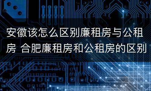 安徽该怎么区别廉租房与公租房 合肥廉租房和公租房的区别