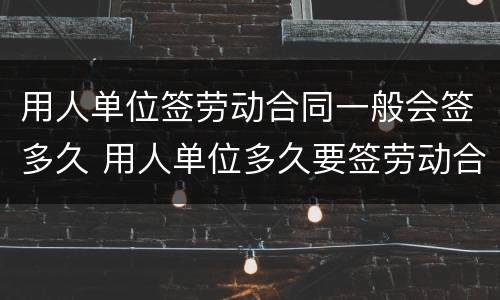 用人单位签劳动合同一般会签多久 用人单位多久要签劳动合同