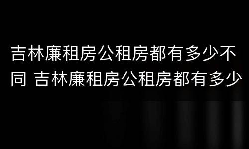 吉林廉租房公租房都有多少不同 吉林廉租房公租房都有多少不同的房子