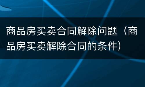 商品房买卖合同解除问题（商品房买卖解除合同的条件）