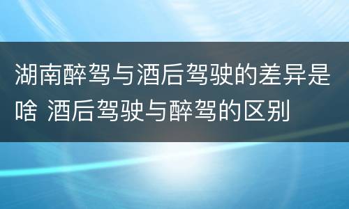 湖南醉驾与酒后驾驶的差异是啥 酒后驾驶与醉驾的区别