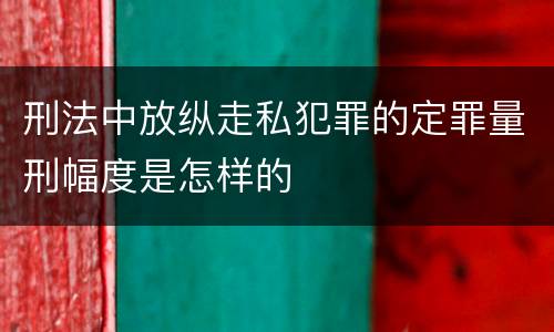 刑法中放纵走私犯罪的定罪量刑幅度是怎样的