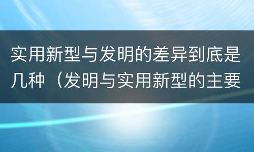 实用新型与发明的差异到底是几种（发明与实用新型的主要区别）