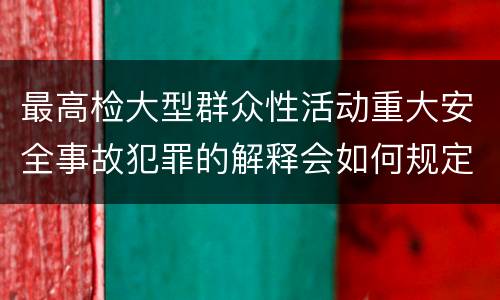 最高检大型群众性活动重大安全事故犯罪的解释会如何规定