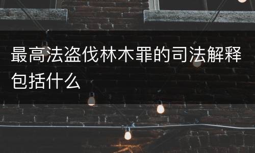最高法盗伐林木罪的司法解释包括什么