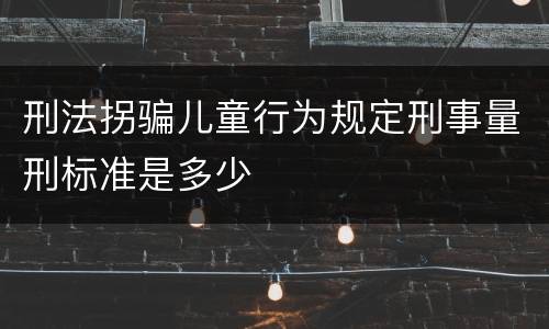 刑法拐骗儿童行为规定刑事量刑标准是多少