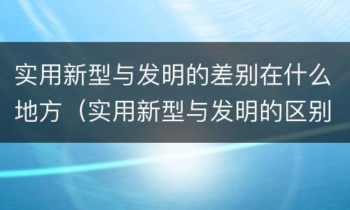 实用新型与发明的差别在什么地方（实用新型与发明的区别有哪些）