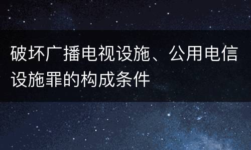 破坏广播电视设施、公用电信设施罪的构成条件