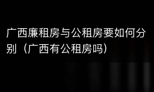 广西廉租房与公租房要如何分别（广西有公租房吗）