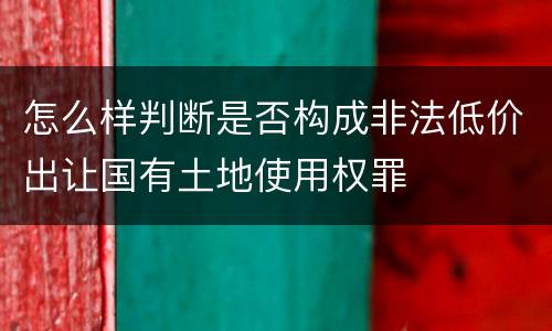 怎么样判断是否构成非法低价出让国有土地使用权罪