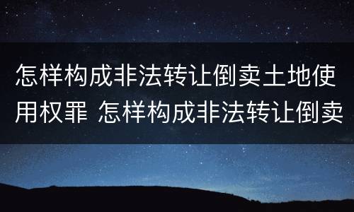 怎样构成非法转让倒卖土地使用权罪 怎样构成非法转让倒卖土地使用权罪