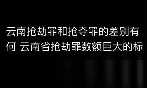 云南抢劫罪和抢夺罪的差别有何 云南省抢劫罪数额巨大的标准