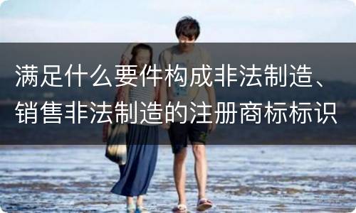 满足什么要件构成非法制造、销售非法制造的注册商标标识罪