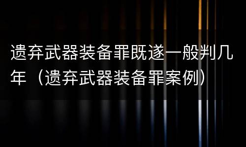 遗弃武器装备罪既遂一般判几年（遗弃武器装备罪案例）