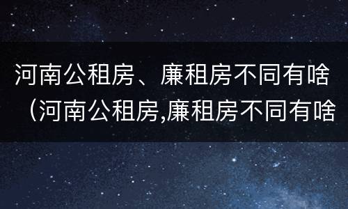 河南公租房、廉租房不同有啥（河南公租房,廉租房不同有啥区别）
