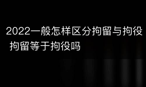 2022一般怎样区分拘留与拘役 拘留等于拘役吗