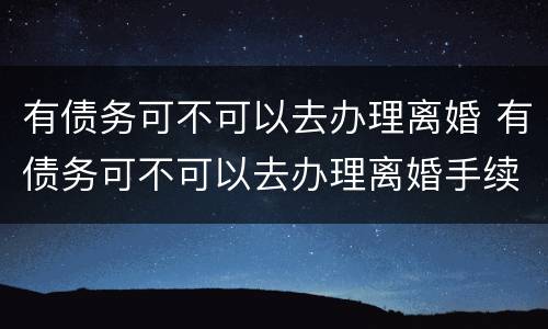 有债务可不可以去办理离婚 有债务可不可以去办理离婚手续