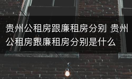 贵州公租房跟廉租房分别 贵州公租房跟廉租房分别是什么