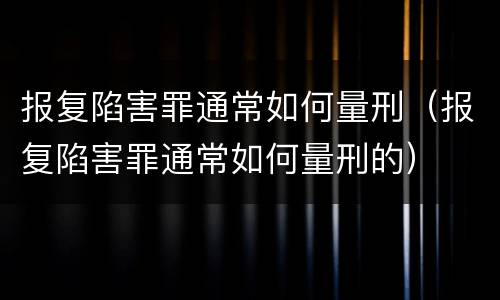 报复陷害罪通常如何量刑（报复陷害罪通常如何量刑的）