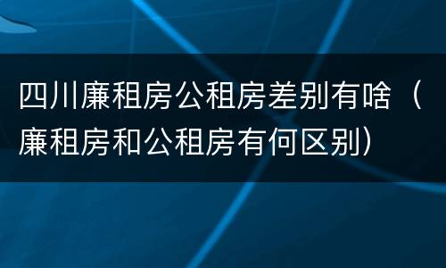 四川廉租房公租房差别有啥（廉租房和公租房有何区别）