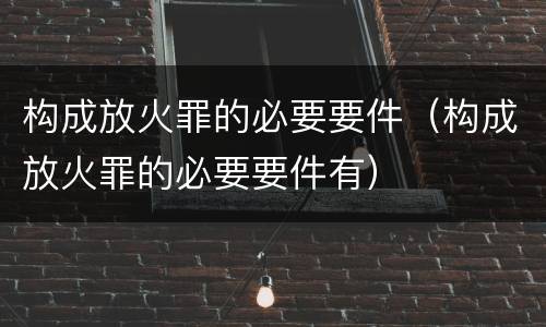 构成放火罪的必要要件（构成放火罪的必要要件有）