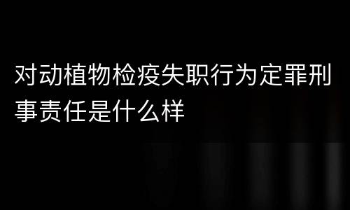 对动植物检疫失职行为定罪刑事责任是什么样