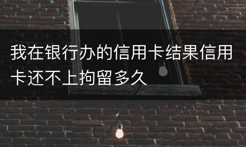 我在银行办的信用卡结果信用卡还不上拘留多久