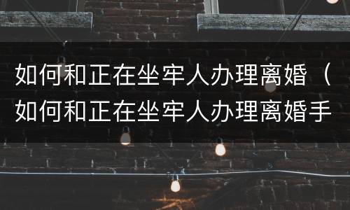 如何和正在坐牢人办理离婚（如何和正在坐牢人办理离婚手续呢）