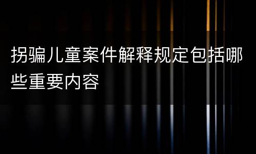 拐骗儿童案件解释规定包括哪些重要内容