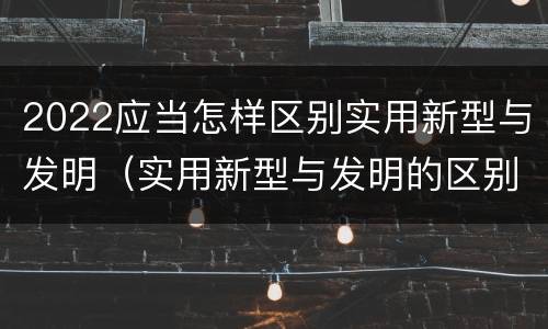 2022应当怎样区别实用新型与发明（实用新型与发明的区别是什么）