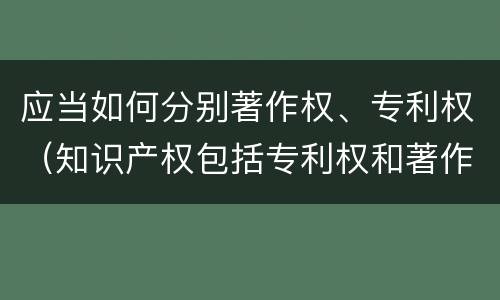 应当如何分别著作权、专利权（知识产权包括专利权和著作权吗）