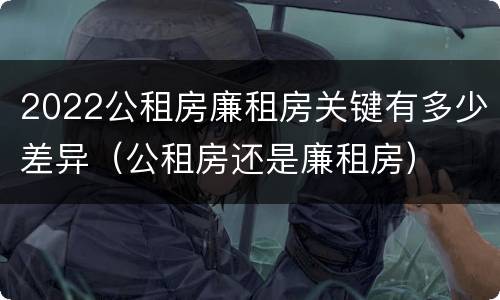 2022公租房廉租房关键有多少差异（公租房还是廉租房）