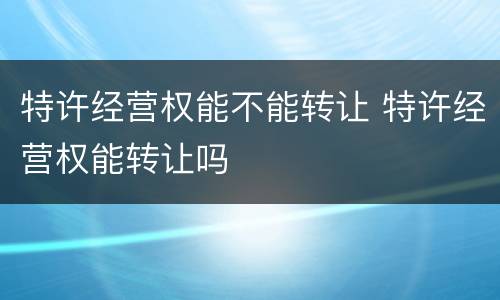 特许经营权能不能转让 特许经营权能转让吗