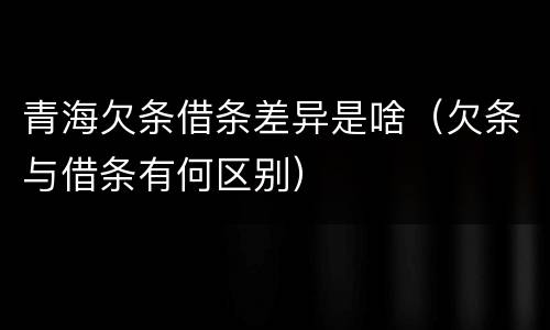 青海欠条借条差异是啥（欠条与借条有何区别）