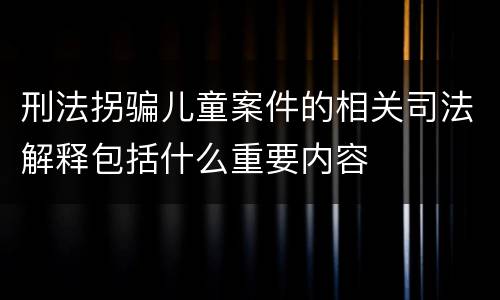 刑法拐骗儿童案件的相关司法解释包括什么重要内容