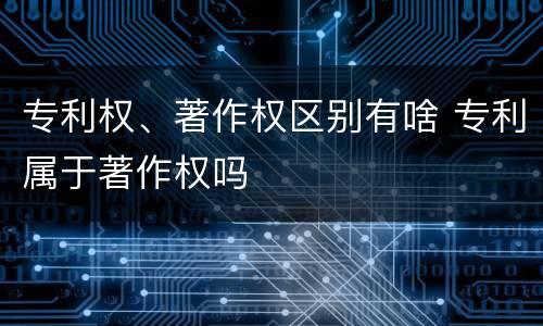 专利权、著作权区别有啥 专利属于著作权吗