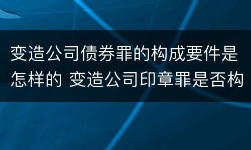 变造公司债券罪的构成要件是怎样的 变造公司印章罪是否构成犯罪