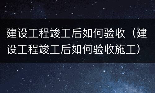 建设工程竣工后如何验收（建设工程竣工后如何验收施工）