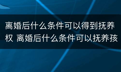 离婚后什么条件可以得到抚养权 离婚后什么条件可以抚养孩子
