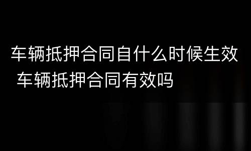 车辆抵押合同自什么时候生效 车辆抵押合同有效吗