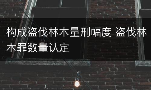 构成盗伐林木量刑幅度 盗伐林木罪数量认定