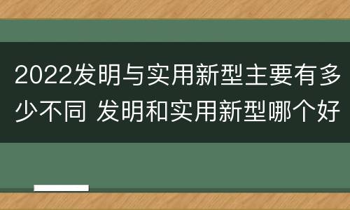 2022发明与实用新型主要有多少不同 发明和实用新型哪个好