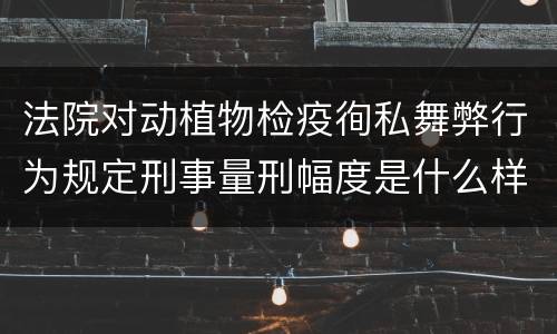 法院对动植物检疫徇私舞弊行为规定刑事量刑幅度是什么样