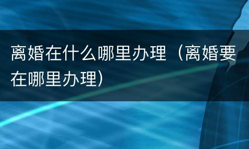 离婚在什么哪里办理（离婚要在哪里办理）