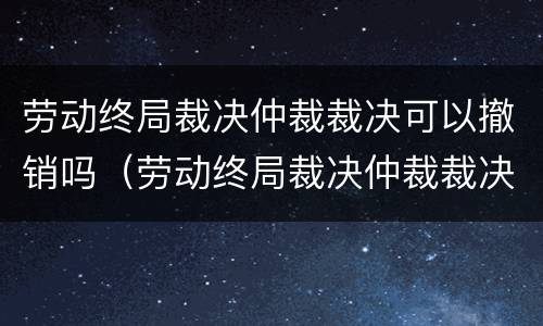 劳动终局裁决仲裁裁决可以撤销吗（劳动终局裁决仲裁裁决可以撤销吗法院）